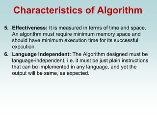 Characteristics of Algorithm
5. Effectiveness: It is measured in terms of time and space.
An algorithm must require minimum memory space and
should have minimum execution time for its successful
execution.
6. Language Independent: The Algorithm designed must be
language-independent, i.e. it must be just plain instructions
that can be implemented in any language, and yet the
output will be same, as expected.
 