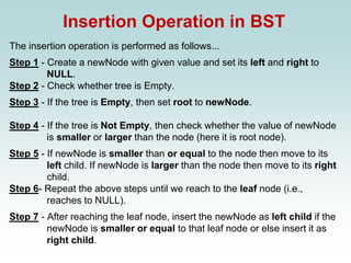 Insertion Operation in BST
The insertion operation is performed as follows...
Step 1 - Create a newNode with given value and set its left and right to
NULL.
Step 2 - Check whether tree is Empty.
Step 3 - If the tree is Empty, then set root to newNode.
Step 4 - If the tree is Not Empty, then check whether the value of newNode
is smaller or larger than the node (here it is root node).
Step 5 - If newNode is smaller than or equal to the node then move to its
left child. If newNode is larger than the node then move to its right
child.
Step 6- Repeat the above steps until we reach to the leaf node (i.e.,
reaches to NULL).
Step 7 - After reaching the leaf node, insert the newNode as left child if the
newNode is smaller or equal to that leaf node or else insert it as
right child.
 