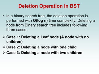 Deletion Operation in BST
• In a binary search tree, the deletion operation is
performed with O(log n) time complexity. Deleting a
node from Binary search tree includes following
three cases...
➢ Case 1: Deleting a Leaf node (A node with no
children)
➢ Case 2: Deleting a node with one child
➢ Case 3: Deleting a node with two children
 