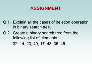 ASSIGNMENT
Q 1. Explain all the cases of deletion operation
in binary search tree.
Q 2. Create a binary search tree from the
following list of elements :
32, 14, 23, 40, 17, 48, 35, 45
 