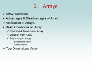 2. Arrays
➢ Array: Definition.
➢ Advantages & Disadvantages of Array
➢ Application of Arrays.
➢ Basic Operations on Array.
✓ Insertion & Traversal of Array
✓ Deletion from Array
✓ Searching in Array
• Sequential Search
• Binary Search
➢ Two Dimensional Array
 