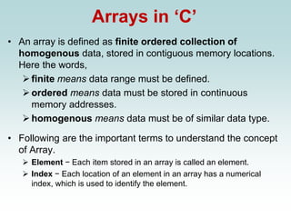 Arrays in ‘C’
• An array is defined as finite ordered collection of
homogenous data, stored in contiguous memory locations.
Here the words,
➢finite means data range must be defined.
➢ordered means data must be stored in continuous
memory addresses.
➢homogenous means data must be of similar data type.
• Following are the important terms to understand the concept
of Array.
➢ Element − Each item stored in an array is called an element.
➢ Index − Each location of an element in an array has a numerical
index, which is used to identify the element.
 