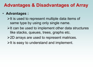 Advantages & Disadvantages of Array
• Advantages :
➢It is used to represent multiple data items of
same type by using only single name.
➢It can be used to implement other data structures
like stacks, queues, trees, graphs etc.
➢2D arrays are used to represent matrices.
➢It is easy to understand and implement.
 
