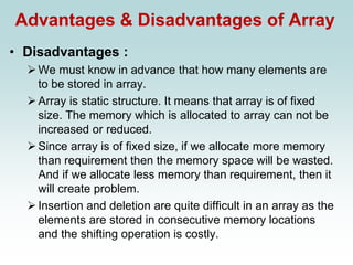 Advantages & Disadvantages of Array
• Disadvantages :
➢We must know in advance that how many elements are
to be stored in array.
➢Array is static structure. It means that array is of fixed
size. The memory which is allocated to array can not be
increased or reduced.
➢Since array is of fixed size, if we allocate more memory
than requirement then the memory space will be wasted.
And if we allocate less memory than requirement, then it
will create problem.
➢Insertion and deletion are quite difficult in an array as the
elements are stored in consecutive memory locations
and the shifting operation is costly.
 