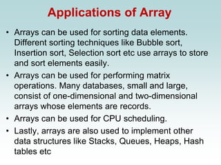 Applications of Array
• Arrays can be used for sorting data elements.
Different sorting techniques like Bubble sort,
Insertion sort, Selection sort etc use arrays to store
and sort elements easily.
• Arrays can be used for performing matrix
operations. Many databases, small and large,
consist of one-dimensional and two-dimensional
arrays whose elements are records.
• Arrays can be used for CPU scheduling.
• Lastly, arrays are also used to implement other
data structures like Stacks, Queues, Heaps, Hash
tables etc
 