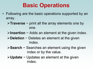 Basic Operations
• Following are the basic operations supported by an
array.
➢Traverse − print all the array elements one by
one.
➢Insertion − Adds an element at the given index.
➢Deletion − Deletes an element at the given
index.
➢Search − Searches an element using the given
index or by the value.
➢Update − Updates an element at the given
index.
 