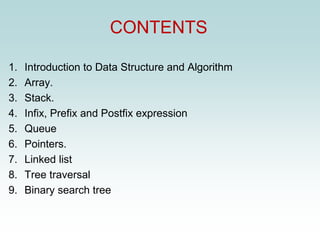 CONTENTS
1. Introduction to Data Structure and Algorithm
2. Array.
3. Stack.
4. Infix, Prefix and Postfix expression
5. Queue
6. Pointers.
7. Linked list
8. Tree traversal
9. Binary search tree
 