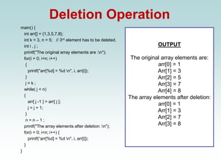 Deletion Operation
main() {
int arr[] = {1,3,5,7,8};
int k = 3, n = 5; // 3rd element has to be deleted.
int i , j ;
printf("The original array elements are :n");
for(i = 0; i<n; i++)
{
printf("arr[%d] = %d n", i, arr[i]);
}
j = k ;
while( j < n)
{
arr[ j -1 ] = arr[ j ];
j = j + 1;
}
n = n – 1 ;
printf("The array elements after deletion :n");
for(i = 0; i<n; i++) {
printf(“arr[%d] = %d n", i, arr[i]);
}
}
OUTPUT
The original array elements are:
arr[0] = 1
Arr[1] = 3
Arr[2] = 5
Arr[3] = 7
Arr[4] = 8
The array elements after deletion:
arr[0] = 1
Arr[1] = 3
Arr[2] = 7
Arr[3] = 8
 