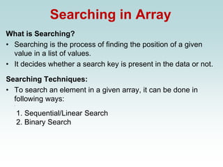 Searching in Array
What is Searching?
• Searching is the process of finding the position of a given
value in a list of values.
• It decides whether a search key is present in the data or not.
Searching Techniques:
• To search an element in a given array, it can be done in
following ways:
.
1. Sequential/Linear Search
2. Binary Search
 