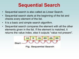 Sequential Search
• Sequential search is also called as Linear Search.
• Sequential search starts at the beginning of the list and
checks every element of the list.
• It is a basic and simple search algorithm.
• Sequential search compares the element with all the other
elements given in the list. If the element is matched, it
returns the value index, else it outputs “value not present”.
 