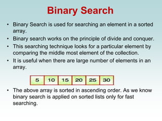 Binary Search
• Binary Search is used for searching an element in a sorted
array.
• Binary search works on the principle of divide and conquer.
• This searching technique looks for a particular element by
comparing the middle most element of the collection.
• It is useful when there are large number of elements in an
array.
• The above array is sorted in ascending order. As we know
binary search is applied on sorted lists only for fast
searching.
 