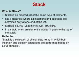 Stack
What is Stack?
• Stack is an ordered list of the same type of elements.
• It is a linear list where all insertions and deletions are
permitted only at one end of the list.
• Stack is a LIFO (Last In First Out) structure.
• In a stack, when an element is added, it goes to the top of
the stack.
Definition:
“Stack is a collection of similar data items in which both
insertion and deletion operations are performed based on
LIFO principle”.
 
