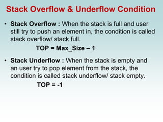 Stack Overflow & Underflow Condition
• Stack Overflow : When the stack is full and user
still try to push an element in, the condition is called
stack overflow/ stack full.
TOP = Max_Size – 1
• Stack Underflow : When the stack is empty and
an user try to pop element from the stack, the
condition is called stack underflow/ stack empty.
TOP = -1
 