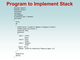 Program to Implement Stack
#include <stdio.h>
#include <conio.h>
void push();
void pop();
void display();
int stack[10], top=-1, element;
void main()
{
int ch;
do
{
printf("nnnn 1. Insertn 2. Deleten 3. Displayn 4. Exitn");
printf("n Enter Your Choice: ");
scanf("%d", &ch);
switch(ch)
{
case 1: push();
break;
case 2: pop();
break;
case 3: display();
break;
case 4: exit ();
default: printf("nn Invalid entry. Please try again...n");
}
}
while(ch!=4);
getch();
}
 