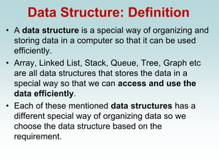Data Structure: Definition
• A data structure is a special way of organizing and
storing data in a computer so that it can be used
efficiently.
• Array, Linked List, Stack, Queue, Tree, Graph etc
are all data structures that stores the data in a
special way so that we can access and use the
data efficiently.
• Each of these mentioned data structures has a
different special way of organizing data so we
choose the data structure based on the
requirement.
 