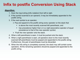 Infix to postfix Conversion Using Stack
Algorithm:
1. Scan the input string (infix notation) from left to right.
2. If the symbol scanned is an operand, it may be immediately appended to the
postfix string.
3. If the next symbol is an operator,
➢ Pop and append to the postfix string every operator on the stack that
▪ is above the most recently scanned left parenthesis, and
▪ has precedence higher than or is a right-associative operator of equal
precedence to that of the new operator symbol.
➢ Push the new operator onto the stack.
4. When a left parenthesis is seen, it must be pushed onto the stack.
5. When a right parenthesis is seen, all operators down to the most recently
scanned left parenthesis must be popped and appended to the postfix string.
Furthermore, this pair of parentheses must be discarded.
6. When the infix string is completely scanned, the stack may still contain some
operators. All the remaining operators should be popped and appended to the
postfix string.
 