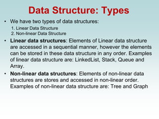 Data Structure: Types
• We have two types of data structures:
1. Linear Data Structure
2. Non-linear Data Structure
• Linear data structures: Elements of Linear data structure
are accessed in a sequential manner, however the elements
can be stored in these data structure in any order. Examples
of linear data structure are: LinkedList, Stack, Queue and
Array.
• Non-linear data structures: Elements of non-linear data
structures are stores and accessed in non-linear order.
Examples of non-linear data structure are: Tree and Graph
 