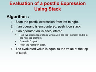Evaluation of a postfix Expression
Using Stack
Algorithm :
1. Scan the postfix expression from left to right.
2. If an operand is encountered, push it on stack.
3. If an operator ‘op’ is encountered,
▪ Pop two elements of stack, where A is the top element and B is
the next top element.
▪ Evaluate B op A.
▪ Push the result on stack.
4. The evaluated value is equal to the value at the top
of stack.
 