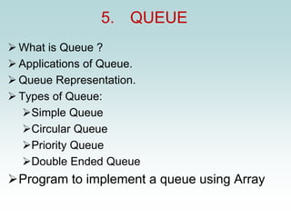 5. QUEUE
➢ What is Queue ?
➢ Applications of Queue.
➢ Queue Representation.
➢ Types of Queue:
➢Simple Queue
➢Circular Queue
➢Priority Queue
➢Double Ended Queue
➢Program to implement a queue using Array
 