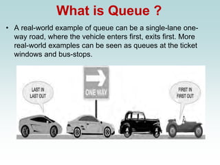 What is Queue ?
• A real-world example of queue can be a single-lane one-
way road, where the vehicle enters first, exits first. More
real-world examples can be seen as queues at the ticket
windows and bus-stops.
 