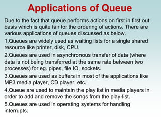 Applications of Queue
Due to the fact that queue performs actions on first in first out
basis which is quite fair for the ordering of actions. There are
various applications of queues discussed as below.
1.Queues are widely used as waiting lists for a single shared
resource like printer, disk, CPU.
2.Queues are used in asynchronous transfer of data (where
data is not being transferred at the same rate between two
processes) for eg. pipes, file IO, sockets.
3.Queues are used as buffers in most of the applications like
MP3 media player, CD player, etc.
4.Queue are used to maintain the play list in media players in
order to add and remove the songs from the play-list.
5.Queues are used in operating systems for handling
interrupts.
 