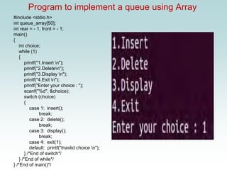 Program to implement a queue using Array
#include <stdio.h>
int queue_array[50];
int rear = - 1, front = - 1;
main()
{
int choice;
while (1)
{
printf("1.Insert n");
printf("2.Deleten");
printf("3.Display n");
printf("4.Exit n");
printf("Enter your choice : ");
scanf("%d", &choice);
switch (choice)
{
case 1: insert();
break;
case 2: delete();
break;
case 3: display();
break;
case 4: exit(1);
default: printf("Inavlid choice n");
} /*End of switch*/
} /*End of while*/
} /*End of main()*/
 