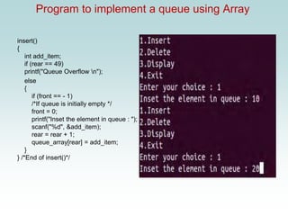 Program to implement a queue using Array
insert()
{
int add_item;
if (rear == 49)
printf("Queue Overflow n");
else
{
if (front == - 1)
/*If queue is initially empty */
front = 0;
printf("Inset the element in queue : ");
scanf("%d", &add_item);
rear = rear + 1;
queue_array[rear] = add_item;
}
} /*End of insert()*/
 