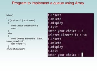 Program to implement a queue using Array
delete()
{
if (front == - 1 || front > rear)
{
printf("Queue Underflow n");
return ;
}
else
{
printf("Deleted Element is : %dn",
queue_array[front]);
front = front + 1;
}
} /*End of delete() */
 