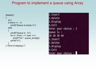 Program to implement a queue using Array
display()
{
int i;
if (front == - 1)
printf("Queue is empty n");
else
{
printf("Queue is : n");
for (i = front; i <= rear; i++)
printf("%d ", queue_array[i]);
printf("n");
}
} /*End of display() */
 
