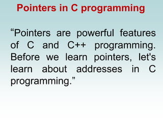 Pointers in C programming
“Pointers are powerful features
of C and C++ programming.
Before we learn pointers, let's
learn about addresses in C
programming.”
 