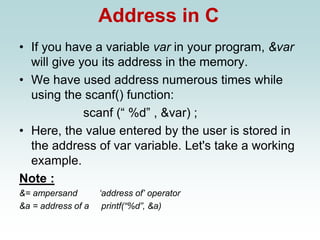 Address in C
• If you have a variable var in your program, &var
will give you its address in the memory.
• We have used address numerous times while
using the scanf() function:
scanf (“ %d” , &var) ;
• Here, the value entered by the user is stored in
the address of var variable. Let's take a working
example.
Note :
&= ampersand ‘address of’ operator
&a = address of a printf(“%d”, &a)
 