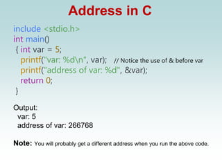 Address in C
include <stdio.h>
int main()
{ int var = 5;
printf("var: %dn", var); // Notice the use of & before var
printf("address of var: %d", &var);
return 0;
}
Output:
var: 5
address of var: 266768
Note: You will probably get a different address when you run the above code.
 