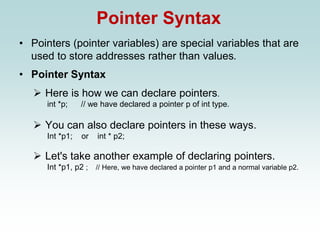 Pointer Syntax
• Pointers (pointer variables) are special variables that are
used to store addresses rather than values.
• Pointer Syntax
➢ Here is how we can declare pointers.
int *p; // we have declared a pointer p of int type.
➢ You can also declare pointers in these ways.
Int *p1; or int * p2;
➢ Let's take another example of declaring pointers.
Int *p1, p2 ; // Here, we have declared a pointer p1 and a normal variable p2.
 