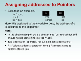 Assigning addresses to Pointers
• Let's take an example.
int *pc, c ;
c = 5 ; 222 999
pc = &c ; c (*pc) pc
Here, 5 is assigned to the c variable. And, the address of c
is assigned to the pc pointer.
Note:
• In the above example, pc is a pointer, not *pc. You cannot and
should not do something like *pc = &c ;
• & is ‘address of’ operator. For e.g &a means address of a.
• * is ‘value at address’ operator. For e.g *a means value at
address stored in a.
5 222
 