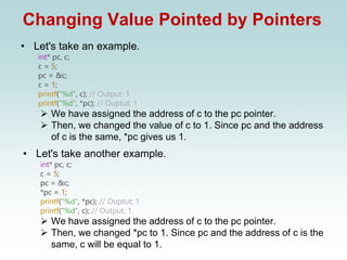 Changing Value Pointed by Pointers
• Let's take an example.
int* pc, c;
c = 5;
pc = &c;
c = 1;
printf("%d", c); // Output: 1
printf("%d", *pc); // Ouptut: 1
➢ We have assigned the address of c to the pc pointer.
➢ Then, we changed the value of c to 1. Since pc and the address
of c is the same, *pc gives us 1.
• Let's take another example.
int* pc, c;
c = 5;
pc = &c;
*pc = 1;
printf("%d", *pc); // Ouptut: 1
printf("%d", c); // Output: 1
➢ We have assigned the address of c to the pc pointer.
➢ Then, we changed *pc to 1. Since pc and the address of c is the
same, c will be equal to 1.
 