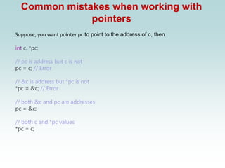 Common mistakes when working with
pointers
Suppose, you want pointer pc to point to the address of c, then
int c, *pc;
// pc is address but c is not
pc = c; // Error
// &c is address but *pc is not
*pc = &c; // Error
// both &c and pc are addresses
pc = &c;
// both c and *pc values
*pc = c;
 
