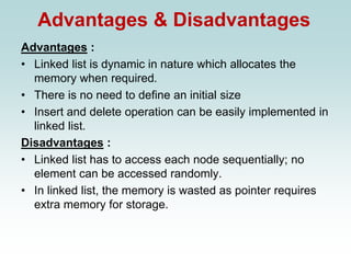 Advantages & Disadvantages
Advantages :
• Linked list is dynamic in nature which allocates the
memory when required.
• There is no need to define an initial size
• Insert and delete operation can be easily implemented in
linked list.
Disadvantages :
• Linked list has to access each node sequentially; no
element can be accessed randomly.
• In linked list, the memory is wasted as pointer requires
extra memory for storage.
 