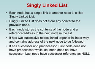 Singly Linked List
• Each node has a single link to another node is called
Singly Linked List.
• Singly Linked List does not store any pointer to the
previous node.
• Each node stores the contents of the node and a
reference/address to the next node in the list.
• It has two successive nodes linked together in linear way
and contains address of the next node to be followed.
• It has successor and predecessor. First node does not
have predecessor while last node does not have
successor. Last node have successor reference as NULL.
 