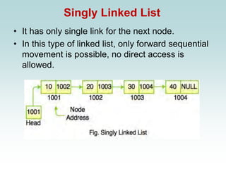 Singly Linked List
• It has only single link for the next node.
• In this type of linked list, only forward sequential
movement is possible, no direct access is
allowed.
 