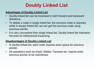 Doubly Linked List
Advantages of Doubly Linked List
• Doubly linked list can be traversed in both forward and backward
directions.
• To delete a node in singly linked list, the previous node is required,
while in doubly linked list, we can get the previous node using
previous pointer.
• It is very convenient than singly linked list. Doubly linked list maintains
the links for bidirectional traversing.
Disadvantages of Doubly Linked List
• In doubly linked list, each node requires extra space for previous
pointer.
• All operations such as Insert, Delete, Traverse etc. require extra
previous pointer to be maintained.
 