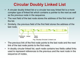 Circular Doubly Linked List
• A circular doubly linked list or a circular two-way linked list is a more
complex type of linked list which contains a pointer to the next as well
as the previous node in the sequence.
• The next field of the last node stores the address of the first node of
the list.
• Similarly, the previous field of the first field stores the address of the
last node.
• The previous link of the first node points to the last node and the next
link of the last node points to the first node.
• In doubly circular linked list, each node contains two fields called links
used to represent references to the previous and the next node in the
sequence of nodes.
 
