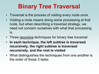 Binary Tree Traversal
• Traversal is the process of visiting every node once.
• Visiting a node means doing some processing at that
node, but when describing a traversal strategy, we
need not concern ourselves with what that processing
is.
• Three recursive techniques for binary tree traversal
• In each technique, the left subtree is traversed
recursively, the right subtree is traversed
recursively, and the root is visited
• What distinguishes the techniques from one another is
the order of those 3 tasks
 