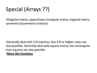 Special (Arrays ??)
•Diagonal matrix, upper/lower triangular matrix, trigonal matrix,
symmetric/asymmetric matrices




•Generally deal with 2-D matrices, but 3-D or higher cases are
also possible. Generally deal with square matrix, but rectangular
(non-square) are also possible
•More like functions
 