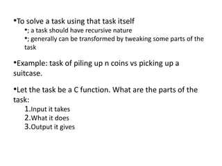 •To solve a task using that task itself
   •; a task should have recursive nature
   •; generally can be transformed by tweaking some parts of the
   task

•Example: task of piling up n coins vs picking up a
suitcase.
•Let the task be a C function. What are the parts of the
task:
   1.Input it takes
   2.What it does
   3.Output it gives
 