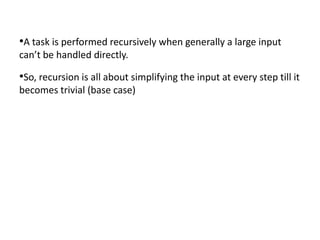 •A task is performed recursively when generally a large input
can’t be handled directly.

•So, recursion is all about simplifying the input at every step till it
becomes trivial (base case)
 