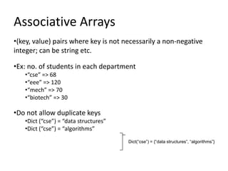 Associative Arrays
•(key, value) pairs where key is not necessarily a non-negative
integer; can be string etc.

•Ex: no. of students in each department
   •“cse” => 68
   •“eee” => 120
   •“mech” => 70
   •“biotech” => 30

•Do not allow duplicate keys
   •Dict (“cse”) = “data structures”
   •Dict (“cse”) = “algorithms”
                                       Dict(“cse”) = {“data structures”, “algorithms”}
 