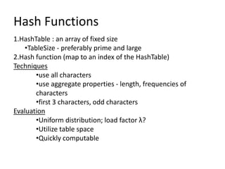 Hash Functions
1.HashTable : an array of fixed size
    •TableSize - preferably prime and large
2.Hash function (map to an index of the HashTable)
Techniques
        •use all characters
        •use aggregate properties - length, frequencies of
        characters
        •first 3 characters, odd characters
Evaluation
        •Uniform distribution; load factor λ?
        •Utilize table space
        •Quickly computable
 