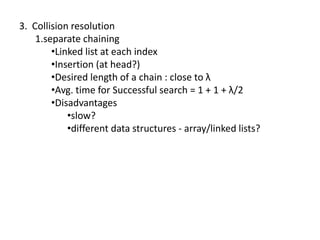 3. Collision resolution
    1.separate chaining
        •Linked list at each index
        •Insertion (at head?)
        •Desired length of a chain : close to λ
        •Avg. time for Successful search = 1 + 1 + λ/2
        •Disadvantages
            •slow?
            •different data structures - array/linked lists?
 
