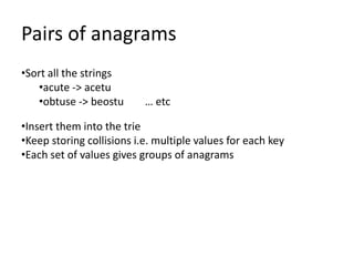 Pairs of anagrams
•Sort all the strings
   •acute -> acetu
   •obtuse -> beostu       … etc

•Insert them into the trie
•Keep storing collisions i.e. multiple values for each key
•Each set of values gives groups of anagrams
 