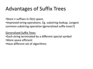 Advantages of Suffix Trees
•Store n suffixes in O(n) space.
•Improved string operations. Eg. substring lookup, Longest
common substring operation (generalized suffix trees?)

Generalized Suffix Trees
•Each string terminated by a different special symbol
•More space efficient
•Have different set of algorithms
 